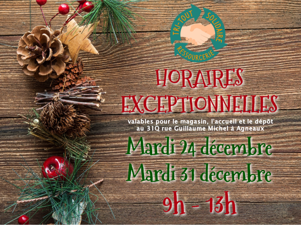 Horaires Exceptionnelles les mardi 24 et mardi 31 décembre 2019.
Le magasin, l'accueil et lé dépôt de Tri-Tout Solidaire situé au 31Q rue Guillaume Michel à Agneaux seront ouverts entre 9h et 13h. Les locaux seront fermés l'après-midi.
